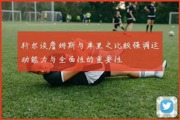 科尔谈詹姆斯与库里之比较强调运动能力与全面性的重要性