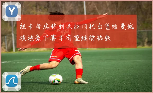 纽卡考虑将利夫拉门托出售给曼城埃迪豪下赛季有望继续执教