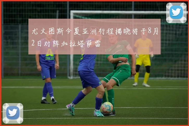 尤文图斯今夏亚洲行程揭晓将于8月2日对阵加拉塔萨雷