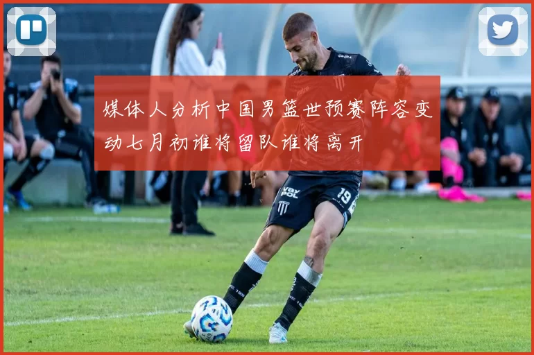 媒体人分析中国男篮世预赛阵容变动七月初谁将留队谁将离开
