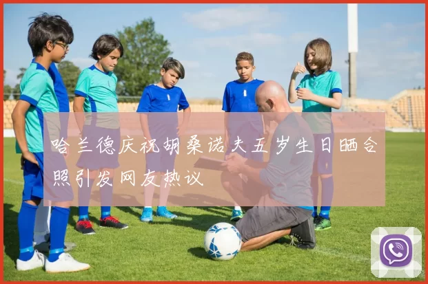 哈兰德庆祝胡桑诺夫五岁生日晒合照引发网友热议