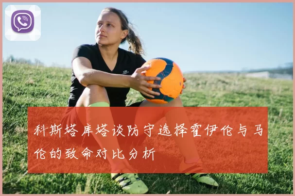 科斯塔库塔谈防守选择霍伊伦与马伦的致命对比分析