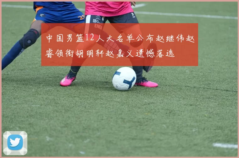 中国男篮12人大名单公布赵继伟赵睿领衔胡明轩赵嘉义遗憾落选