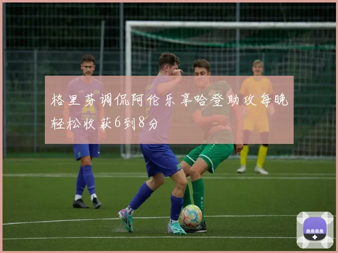 格里芬调侃阿伦乐享哈登助攻每晚轻松收获6到8分