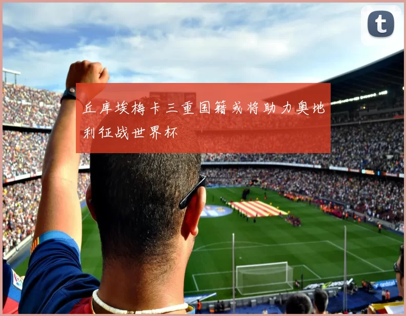 丘库埃梅卡三重国籍或将助力奥地利征战世界杯