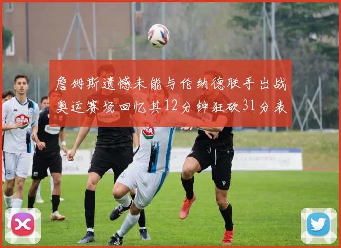 詹姆斯遗憾未能与伦纳德联手出战奥运赛场回忆其12分钟狂砍31分表现