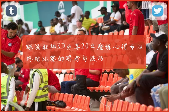 球场狂热KD分享20年磨练心得专注终结比赛的思考与技巧