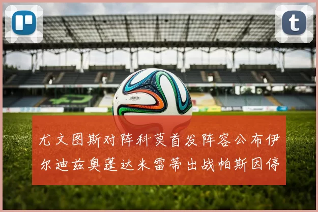 尤文图斯对阵科莫首发阵容公布伊尔迪兹奥蓬达米雷蒂出战帕斯因停赛缺席