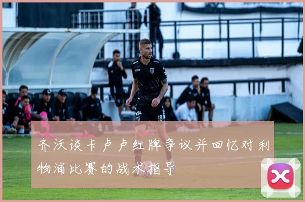齐沃谈卡卢卢红牌争议并回忆对利物浦比赛的战术指导