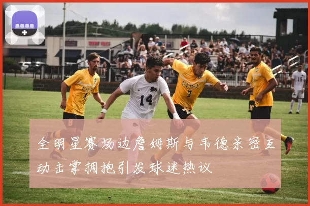 全明星赛场边詹姆斯与韦德亲密互动击掌拥抱引发球迷热议