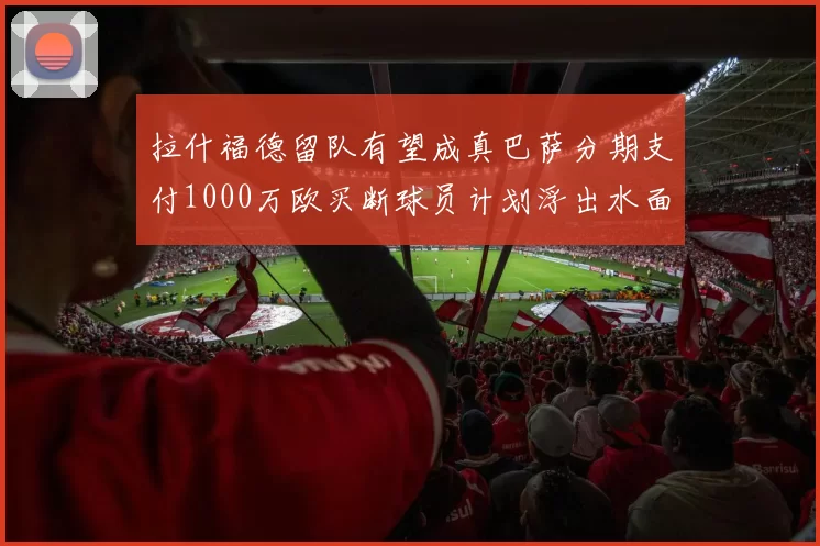 拉什福德留队有望成真巴萨分期支付1000万欧买断球员计划浮出水面