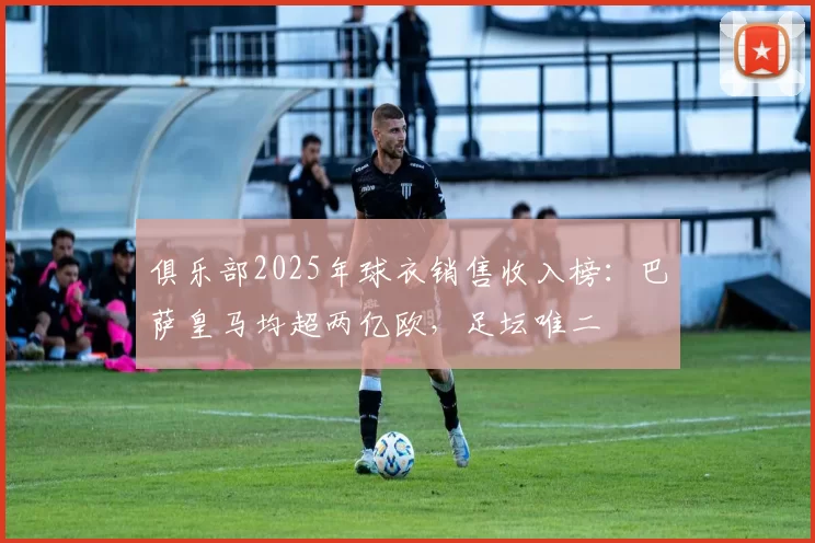 俱乐部2025年球衣销售收入榜：巴萨皇马均超两亿欧，足坛唯二