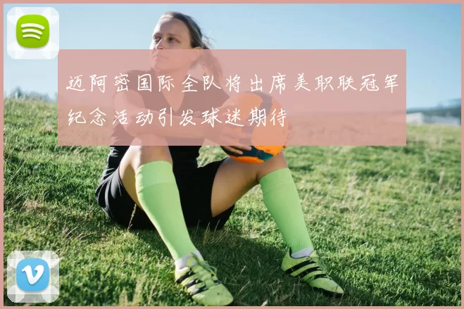 迈阿密国际全队将出席美职联冠军纪念活动引发球迷期待