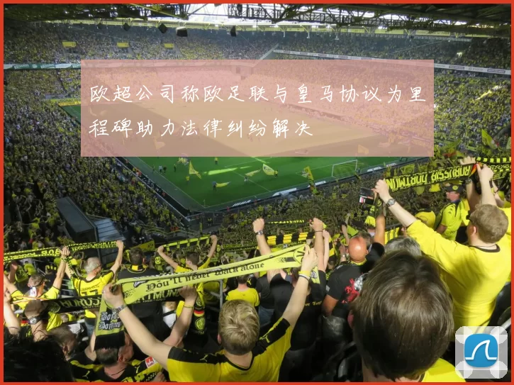 欧超公司称欧足联与皇马协议为里程碑助力法律纠纷解决