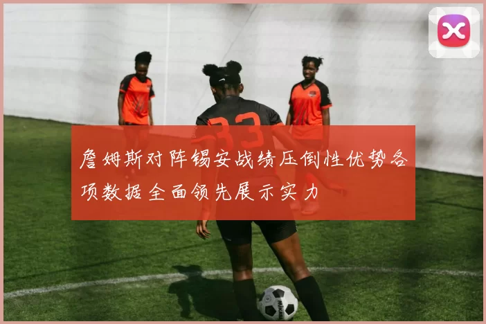 詹姆斯对阵锡安战绩压倒性优势各项数据全面领先展示实力