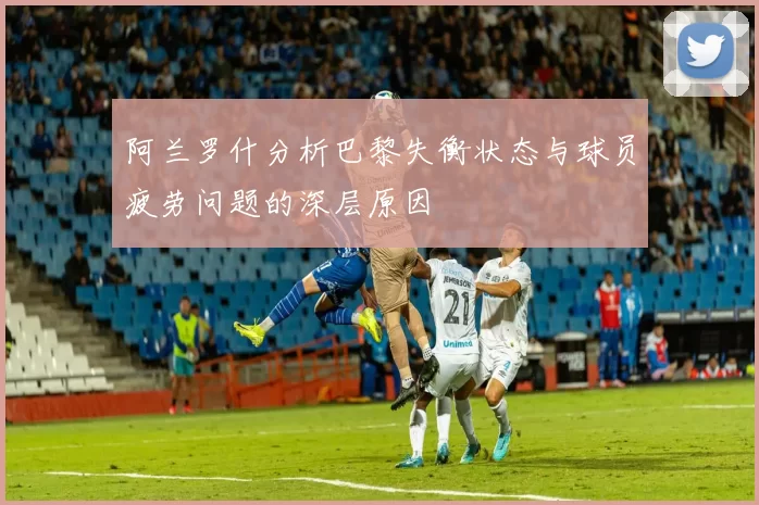 阿兰罗什分析巴黎失衡状态与球员疲劳问题的深层原因